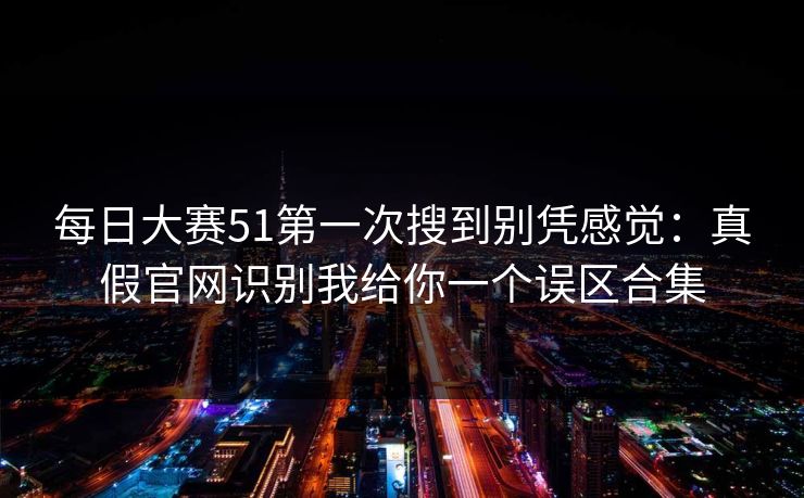每日大赛51第一次搜到别凭感觉：真假官网识别我给你一个误区合集