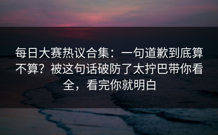 每日大赛热议合集：一句道歉到底算不算？被这句话破防了太拧巴带你看全，看完你就明白