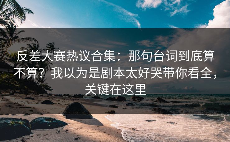 反差大赛热议合集：那句台词到底算不算？我以为是剧本太好哭带你看全，关键在这里