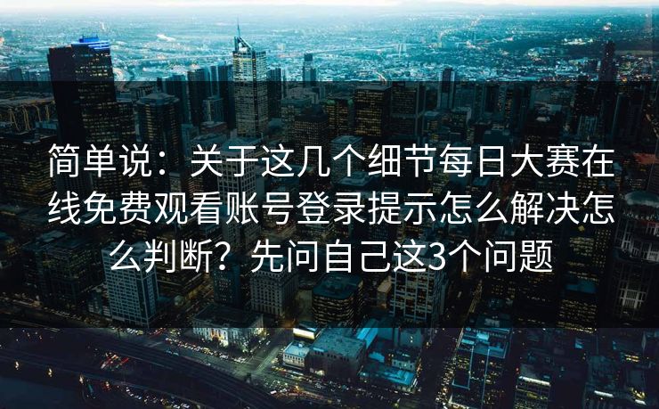 简单说：关于这几个细节每日大赛在线免费观看账号登录提示怎么解决怎么判断？先问自己这3个问题