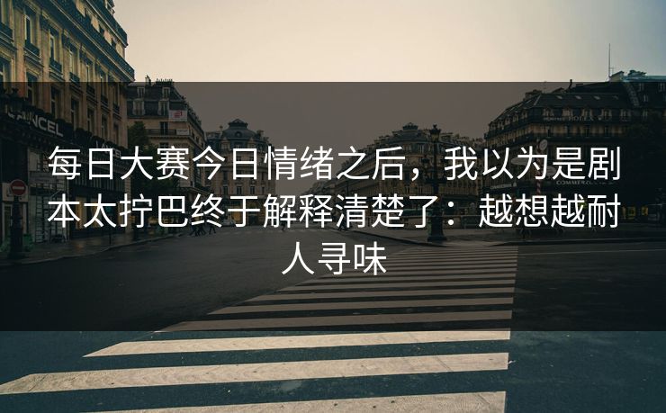每日大赛今日情绪之后，我以为是剧本太拧巴终于解释清楚了：越想越耐人寻味