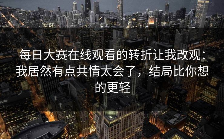 每日大赛在线观看的转折让我改观：我居然有点共情太会了，结局比你想的更轻