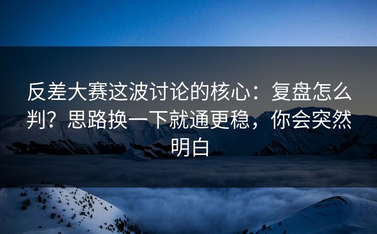 反差大赛这波讨论的核心：复盘怎么判？思路换一下就通更稳，你会突然明白