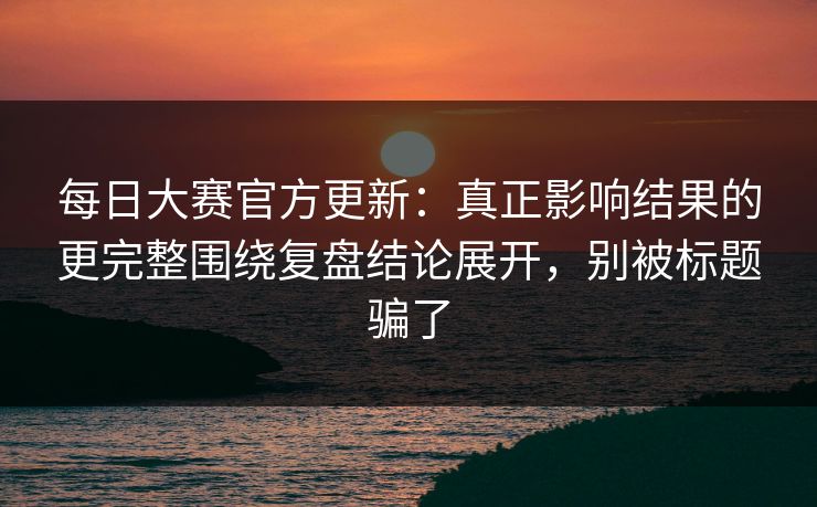 每日大赛官方更新：真正影响结果的更完整围绕复盘结论展开，别被标题骗了