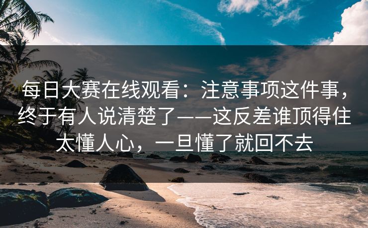 每日大赛在线观看：注意事项这件事，终于有人说清楚了——这反差谁顶得住太懂人心，一旦懂了就回不去