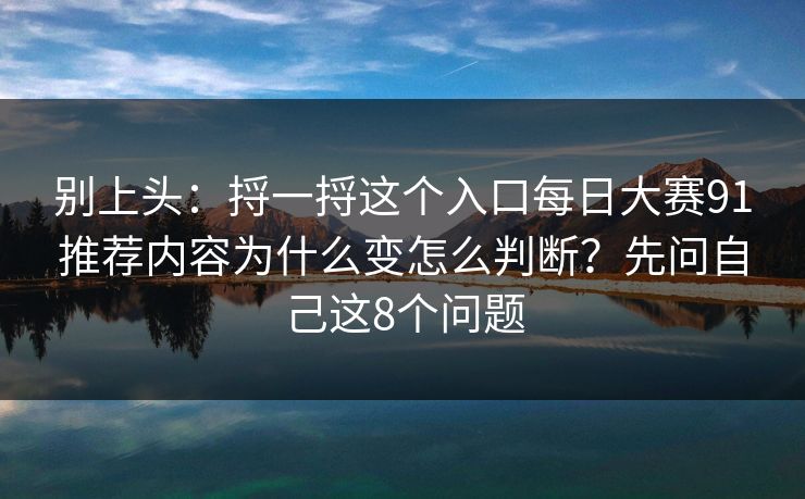 别上头：捋一捋这个入口每日大赛91推荐内容为什么变怎么判断？先问自己这8个问题