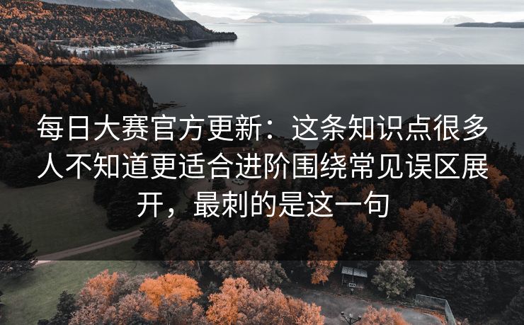 每日大赛官方更新：这条知识点很多人不知道更适合进阶围绕常见误区展开，最刺的是这一句
