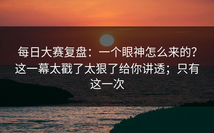 每日大赛复盘：一个眼神怎么来的？这一幕太戳了太狠了给你讲透；只有这一次