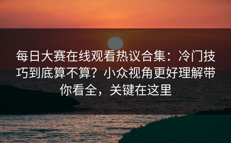 每日大赛在线观看热议合集：冷门技巧到底算不算？小众视角更好理解带你看全，关键在这里