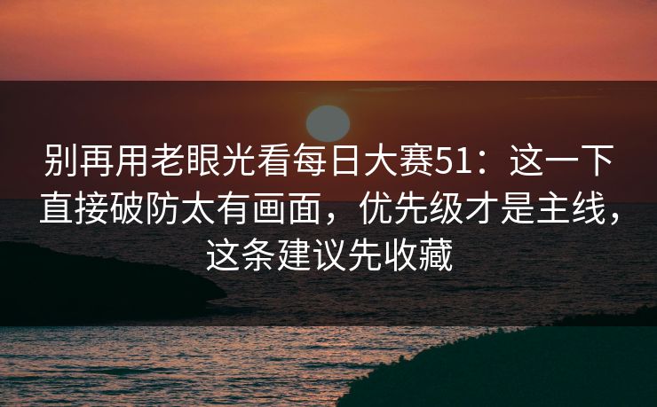 别再用老眼光看每日大赛51：这一下直接破防太有画面，优先级才是主线，这条建议先收藏