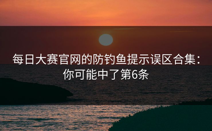 每日大赛官网的防钓鱼提示误区合集：你可能中了第6条