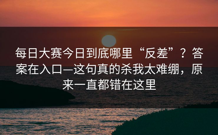 每日大赛今日到底哪里“反差”？答案在入口—这句真的杀我太难绷，原来一直都错在这里