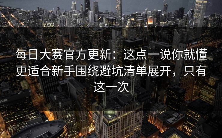 每日大赛官方更新：这点一说你就懂更适合新手围绕避坑清单展开，只有这一次