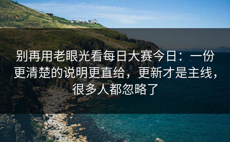 别再用老眼光看每日大赛今日：一份更清楚的说明更直给，更新才是主线，很多人都忽略了
