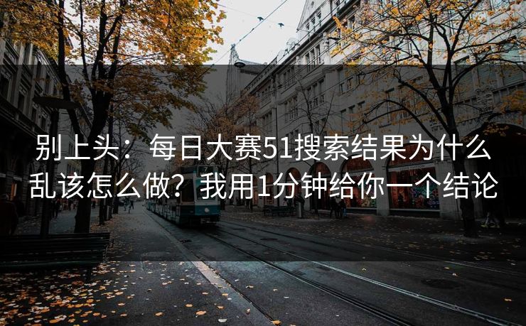 别上头：每日大赛51搜索结果为什么乱该怎么做？我用1分钟给你一个结论