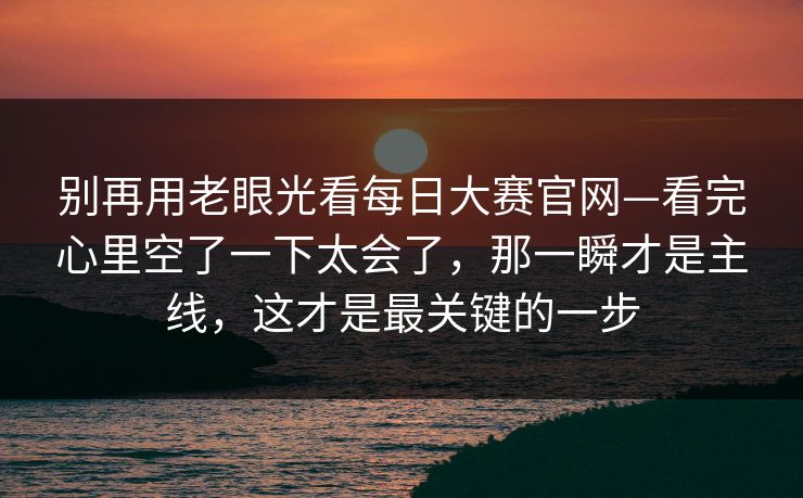 别再用老眼光看每日大赛官网—看完心里空了一下太会了，那一瞬才是主线，这才是最关键的一步