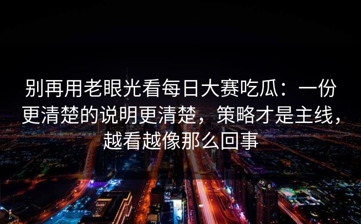 别再用老眼光看每日大赛吃瓜：一份更清楚的说明更清楚，策略才是主线，越看越像那么回事
