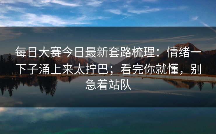 每日大赛今日最新套路梳理：情绪一下子涌上来太拧巴；看完你就懂，别急着站队