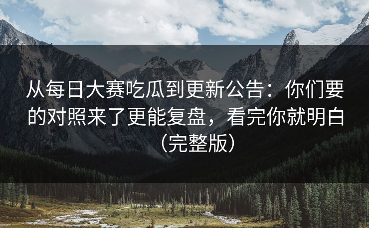 从每日大赛吃瓜到更新公告：你们要的对照来了更能复盘，看完你就明白（完整版）