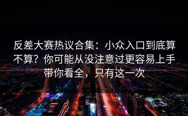 反差大赛热议合集：小众入口到底算不算？你可能从没注意过更容易上手带你看全，只有这一次