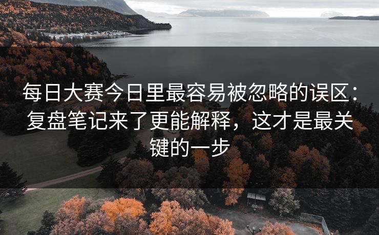 每日大赛今日里最容易被忽略的误区：复盘笔记来了更能解释，这才是最关键的一步