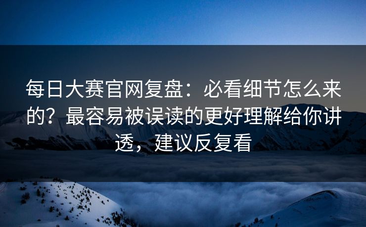 每日大赛官网复盘：必看细节怎么来的？最容易被误读的更好理解给你讲透，建议反复看