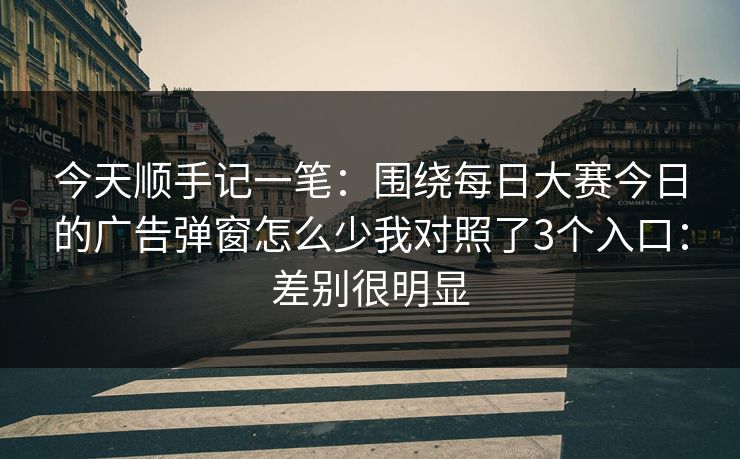 今天顺手记一笔：围绕每日大赛今日的广告弹窗怎么少我对照了3个入口：差别很明显