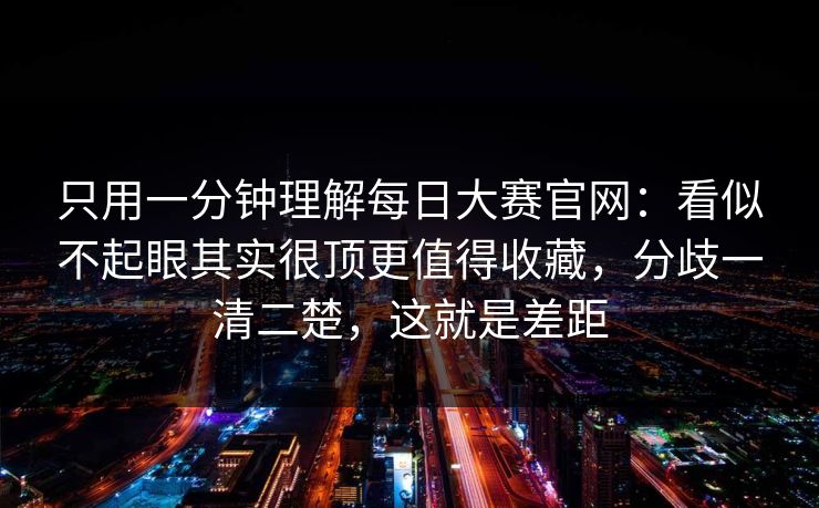 只用一分钟理解每日大赛官网：看似不起眼其实很顶更值得收藏，分歧一清二楚，这就是差距