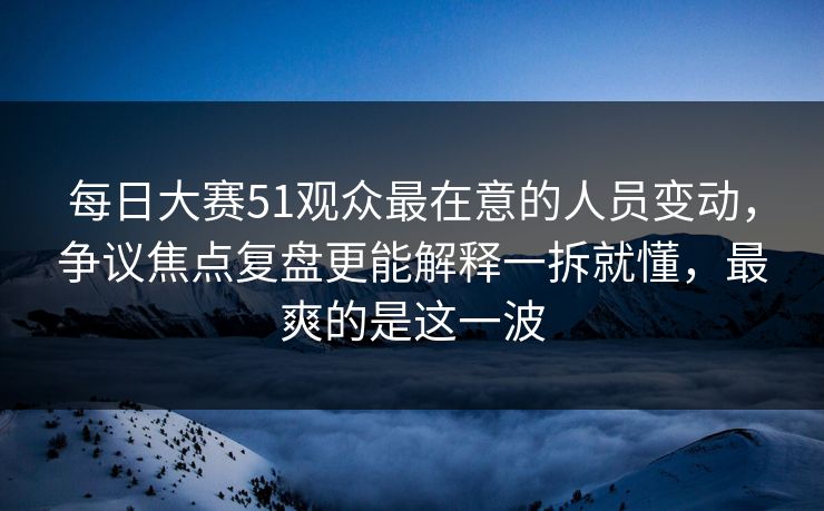 每日大赛51观众最在意的人员变动，争议焦点复盘更能解释一拆就懂，最爽的是这一波