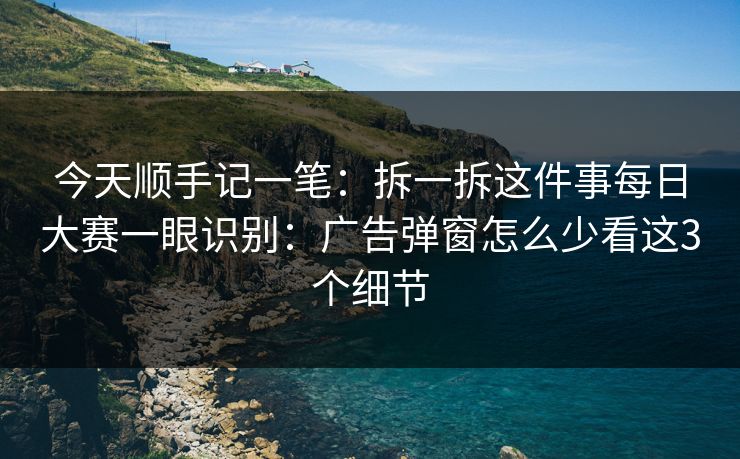 今天顺手记一笔：拆一拆这件事每日大赛一眼识别：广告弹窗怎么少看这3个细节