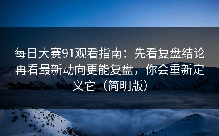 每日大赛91观看指南：先看复盘结论再看最新动向更能复盘，你会重新定义它（简明版）