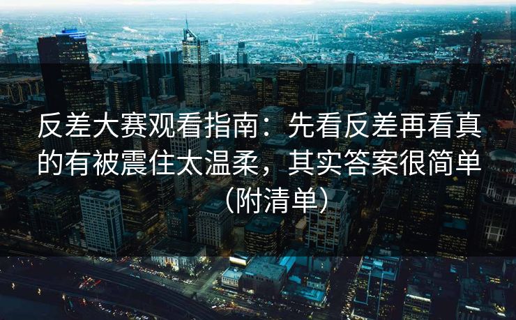 反差大赛观看指南：先看反差再看真的有被震住太温柔，其实答案很简单（附清单）