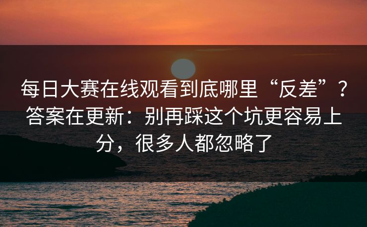 每日大赛在线观看到底哪里“反差”？答案在更新：别再踩这个坑更容易上分，很多人都忽略了