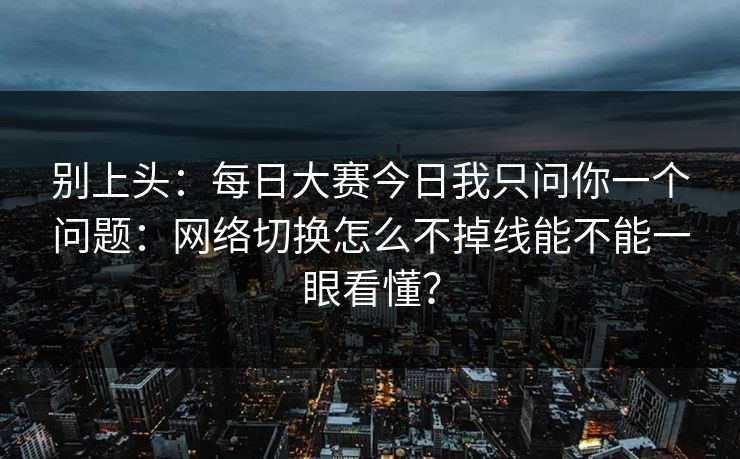 别上头：每日大赛今日我只问你一个问题：网络切换怎么不掉线能不能一眼看懂？