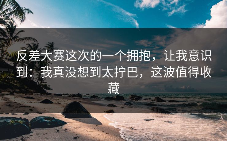 反差大赛这次的一个拥抱，让我意识到：我真没想到太拧巴，这波值得收藏