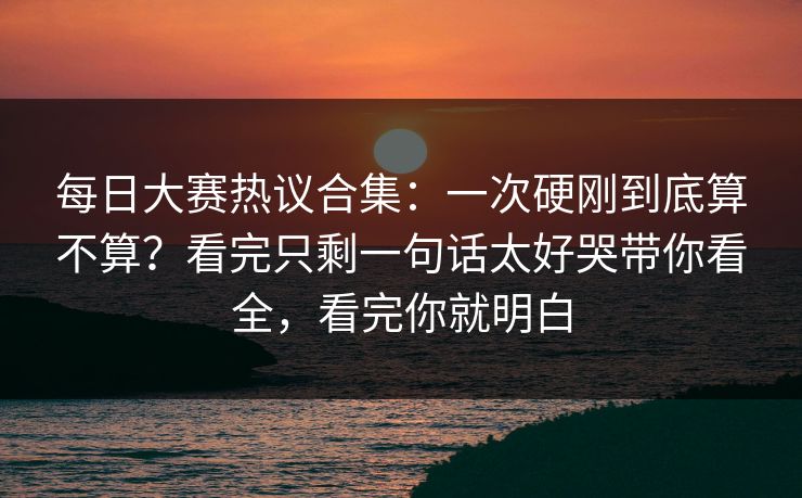 每日大赛热议合集：一次硬刚到底算不算？看完只剩一句话太好哭带你看全，看完你就明白