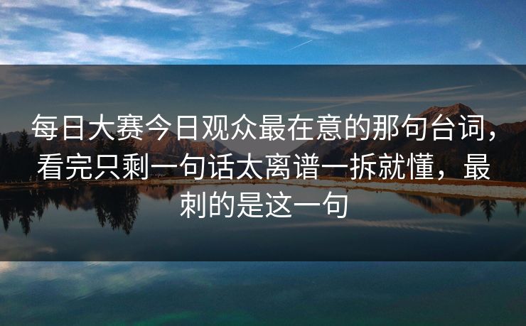 每日大赛今日观众最在意的那句台词，看完只剩一句话太离谱一拆就懂，最刺的是这一句