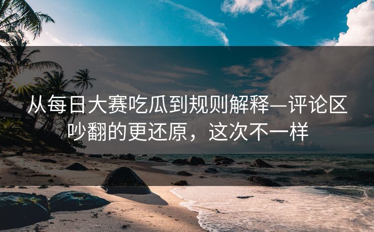 从每日大赛吃瓜到规则解释—评论区吵翻的更还原，这次不一样
