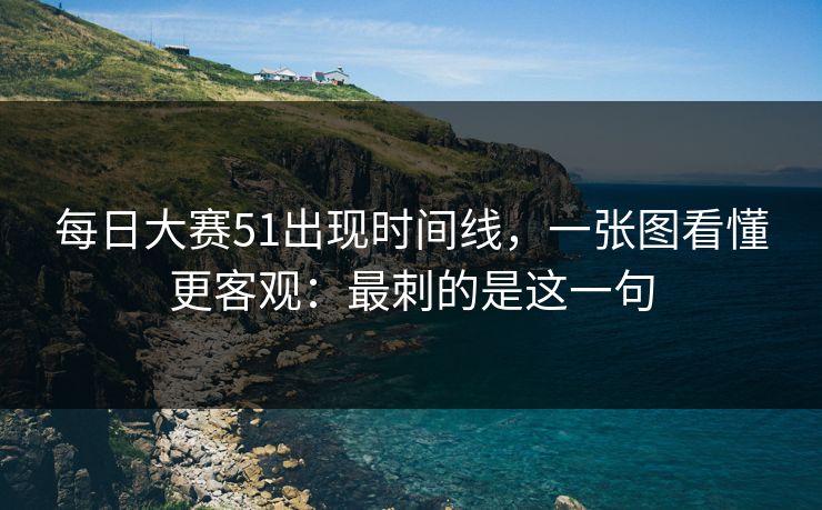 每日大赛51出现时间线，一张图看懂更客观：最刺的是这一句