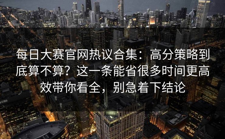 每日大赛官网热议合集：高分策略到底算不算？这一条能省很多时间更高效带你看全，别急着下结论