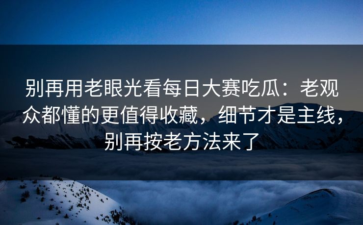 别再用老眼光看每日大赛吃瓜：老观众都懂的更值得收藏，细节才是主线，别再按老方法来了