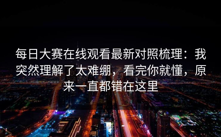 每日大赛在线观看最新对照梳理：我突然理解了太难绷，看完你就懂，原来一直都错在这里