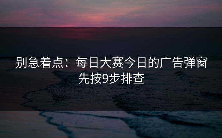 别急着点：每日大赛今日的广告弹窗先按9步排查