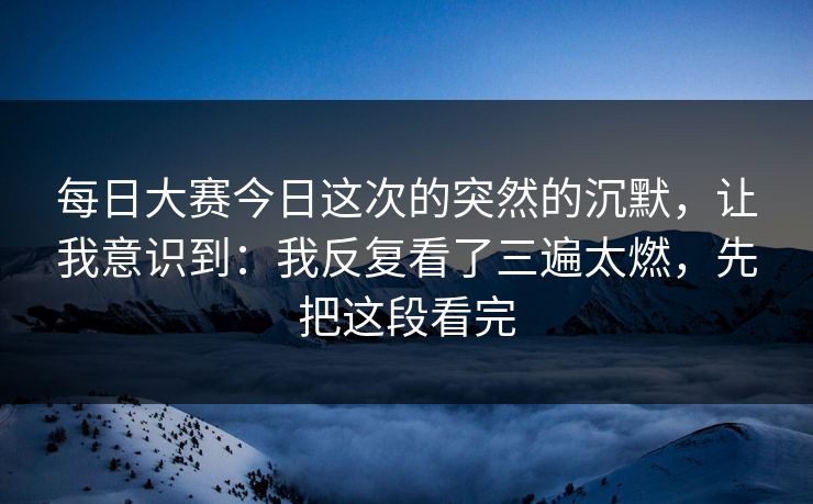 每日大赛今日这次的突然的沉默，让我意识到：我反复看了三遍太燃，先把这段看完
