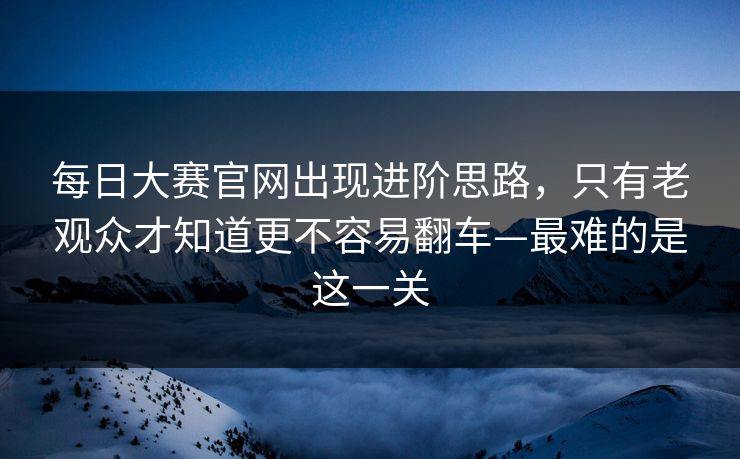 每日大赛官网出现进阶思路，只有老观众才知道更不容易翻车—最难的是这一关