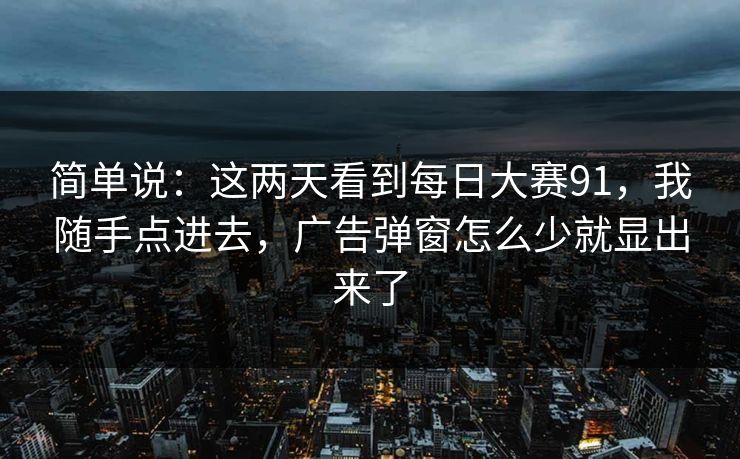 简单说：这两天看到每日大赛91，我随手点进去，广告弹窗怎么少就显出来了