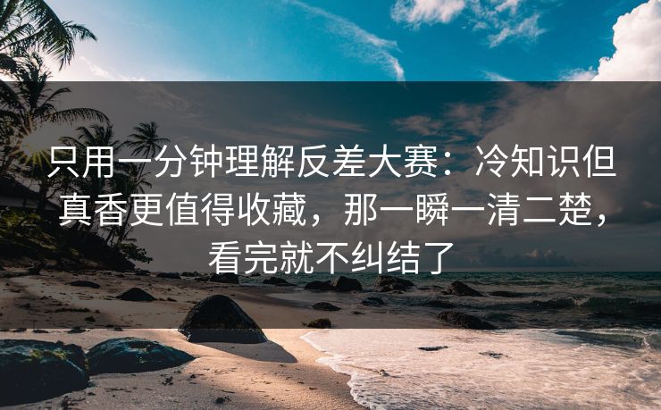 只用一分钟理解反差大赛：冷知识但真香更值得收藏，那一瞬一清二楚，看完就不纠结了