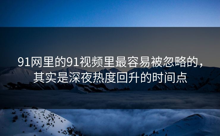 91网里的91视频里最容易被忽略的，其实是深夜热度回升的时间点