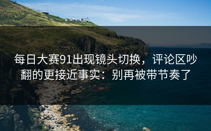 每日大赛91出现镜头切换，评论区吵翻的更接近事实：别再被带节奏了
