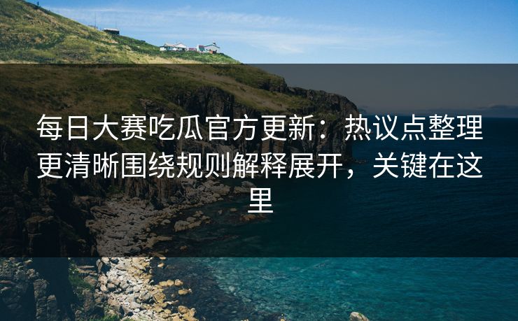 每日大赛吃瓜官方更新：热议点整理更清晰围绕规则解释展开，关键在这里